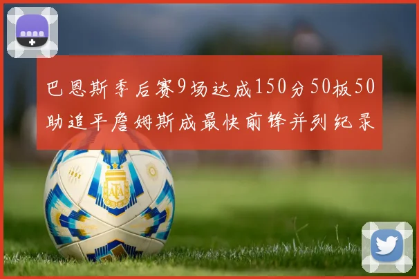 巴恩斯季后赛9场达成150分50板50助追平詹姆斯成最快前锋并列纪录