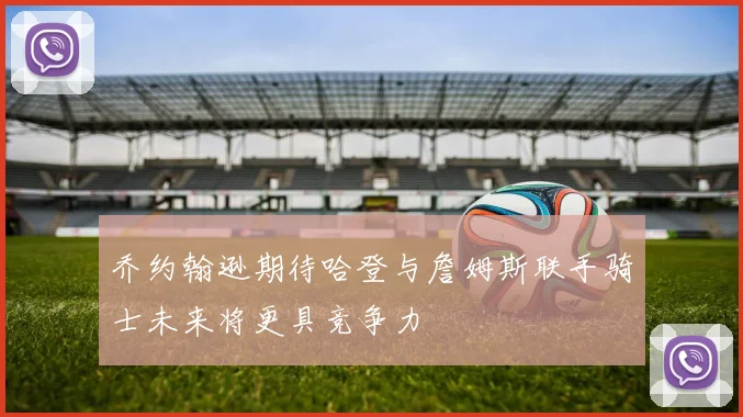 乔约翰逊期待哈登与詹姆斯联手骑士未来将更具竞争力