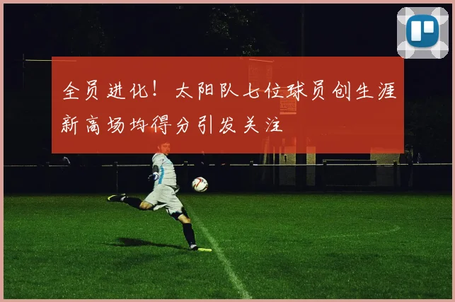 全员进化！太阳队七位球员创生涯新高场均得分引发关注