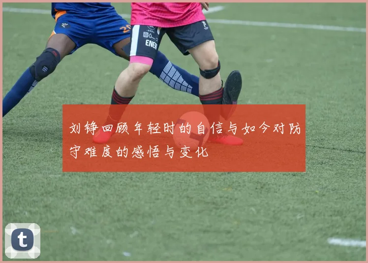 刘铮回顾年轻时的自信与如今对防守难度的感悟与变化