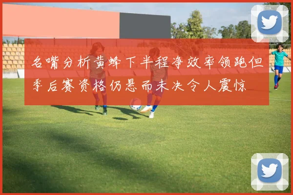 名嘴分析黄蜂下半程净效率领跑但季后赛资格仍悬而未决令人震惊