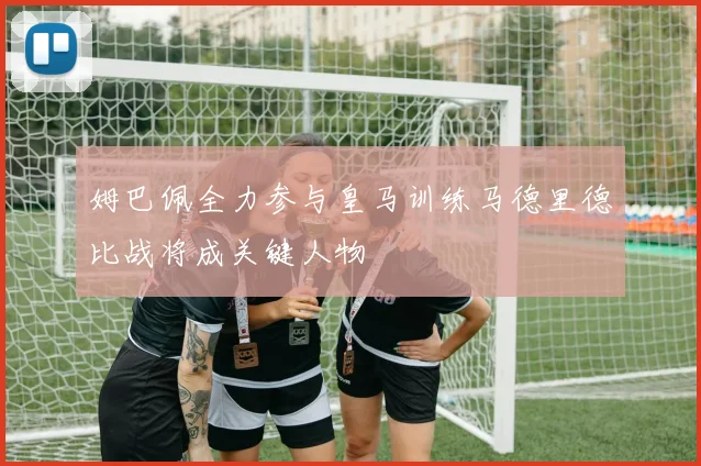 姆巴佩全力参与皇马训练马德里德比战将成关键人物