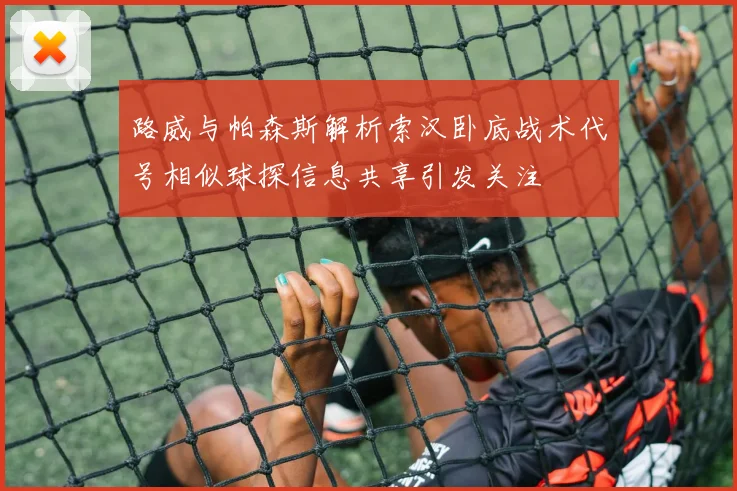 路威与帕森斯解析索汉卧底战术代号相似球探信息共享引发关注