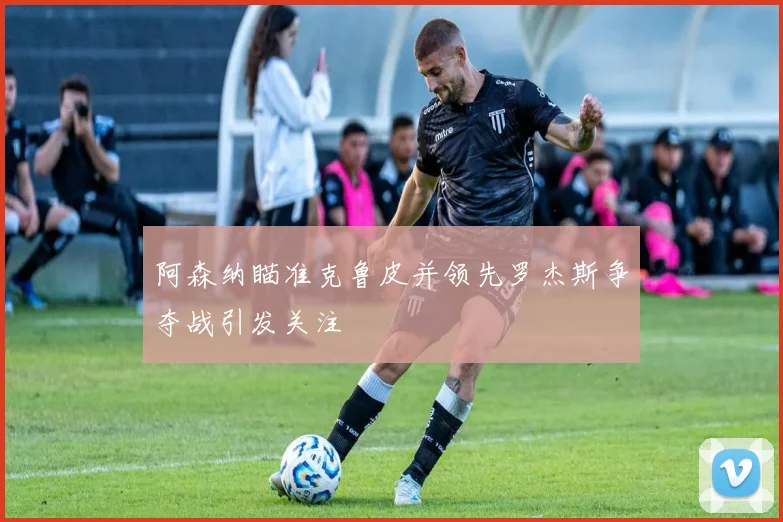 阿森纳瞄准克鲁皮并领先罗杰斯争夺战引发关注