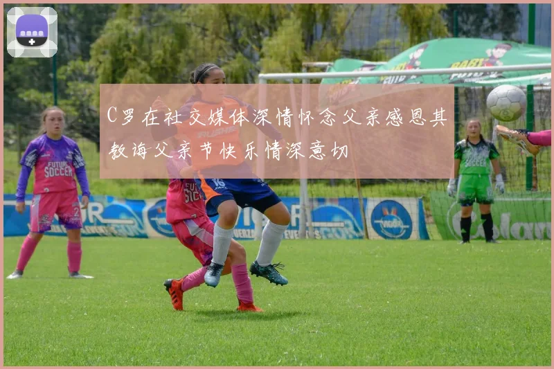 C罗在社交媒体深情怀念父亲感恩其教诲父亲节快乐情深意切