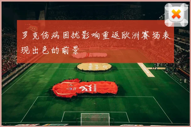 罗克伤病困扰影响重返欧洲赛场表现出色的前景