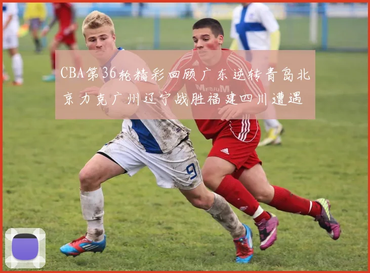 CBA第36轮精彩回顾广东逆转青岛北京力克广州辽宁战胜福建四川遭遇36连败困境