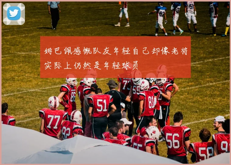 姆巴佩感慨队友年轻自己却像老将实际上仍然是年轻球员