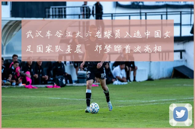 武汉车谷江大六名球员入选中国女足国家队姜晨璟邓梦晔首次亮相