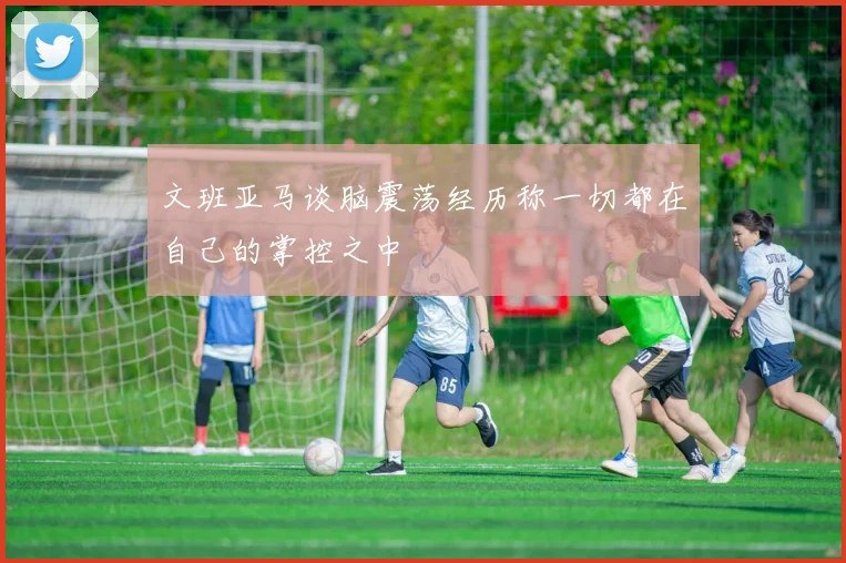 文班亚马谈脑震荡经历称一切都在自己的掌控之中