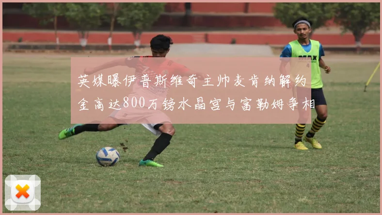 英媒曝伊普斯维奇主帅麦肯纳解约金高达800万镑水晶宫与富勒姆争相追逐