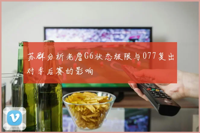 苏群分析老詹G6状态极限与077复出对季后赛的影响