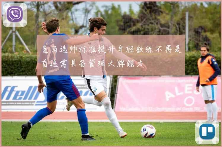 皇马选帅标准提升年轻教练不再是首选需具备管理大牌能力