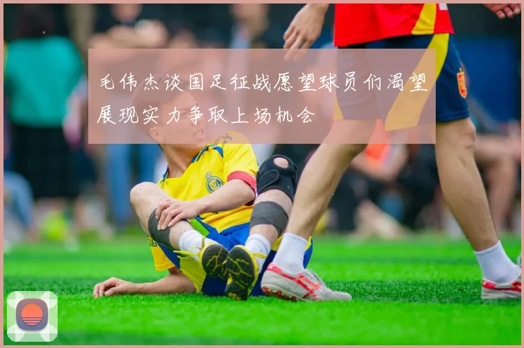毛伟杰谈国足征战愿望球员们渴望展现实力争取上场机会